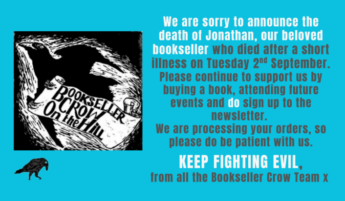 We are sorry to announce the death of Jonathan, our beloved bookseller who died after a short illness on Tuesday 2nd September. Please continue to support us by buying a book, attending future events and do sign up to the newsletter. We are processing your orders, so please do be patient with us. KEEP FIGHTING EVIL, from all the Bookseller Crow Team x